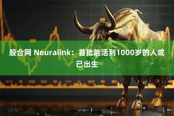 股合网 Neuralink：首批能活到1000岁的人或已出生