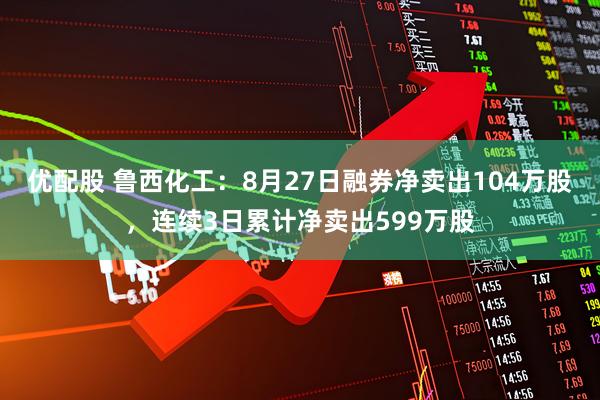 优配股 鲁西化工：8月27日融券净卖出104万股，连续3日累计净卖出599万股