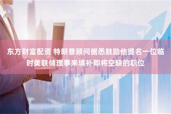 东方财富配资 特朗普顾问据悉鼓励他提名一位临时美联储理事来填补即将空缺的职位