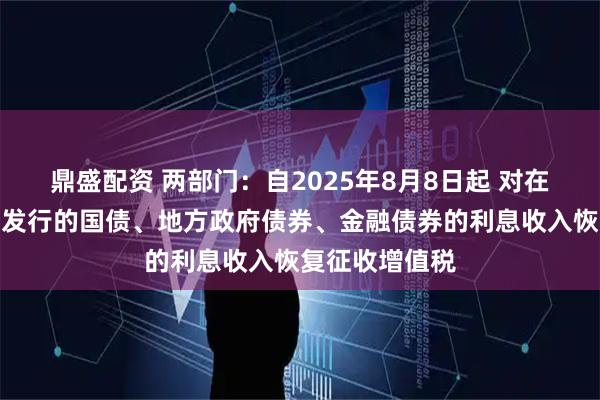 鼎盛配资 两部门：自2025年8月8日起 对在该日期之后新发行的国债、地方政府债券、金融债券的利息收入恢复征收增值税