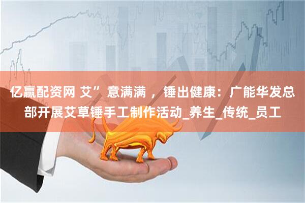 亿赢配资网 艾” 意满满 ，锤出健康：广能华发总部开展艾草锤手工制作活动_养生_传统_员工