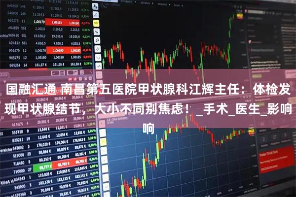 国融汇通 南昌第五医院甲状腺科江辉主任：体检发现甲状腺结节，大小不同别焦虑！_手术_医生_影响