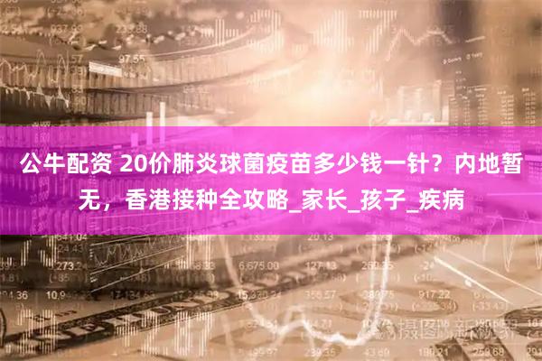 公牛配资 20价肺炎球菌疫苗多少钱一针？内地暂无，香港接种全攻略_家长_孩子_疾病