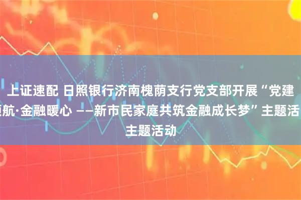 上证速配 日照银行济南槐荫支行党支部开展“党建领航·金融暖心 ——新市民家庭共筑金融成长梦”主题活动