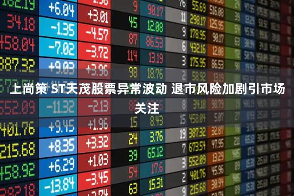 上尚策 ST天茂股票异常波动 退市风险加剧引市场关注
