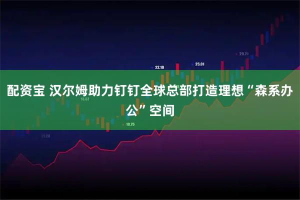 配资宝 汉尔姆助力钉钉全球总部打造理想“森系办公”空间