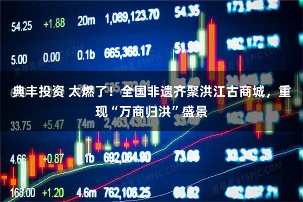 典丰投资 太燃了！全国非遗齐聚洪江古商城，重现“万商归洪”盛景