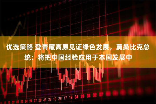 优选策略 登青藏高原见证绿色发展，莫桑比克总统：将把中国经验应用于本国发展中