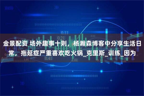 金景配资 场外趣事十则，杨瀚森博客中分享生活日常，拖延症严重喜欢吃火锅_克里斯_训练_因为