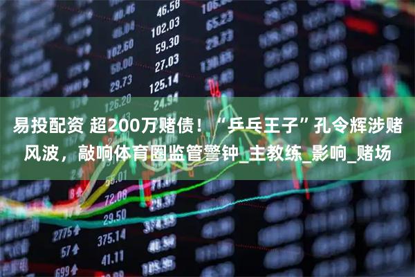 易投配资 超200万赌债！“乒乓王子”孔令辉涉赌风波，敲响体育圈监管警钟_主教练_影响_赌场