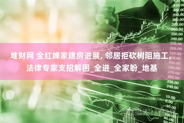 堆财网 全红婵家建房进展, 邻居拒砍树阻施工, 法律专家支招解困_全进_全家盼_地基