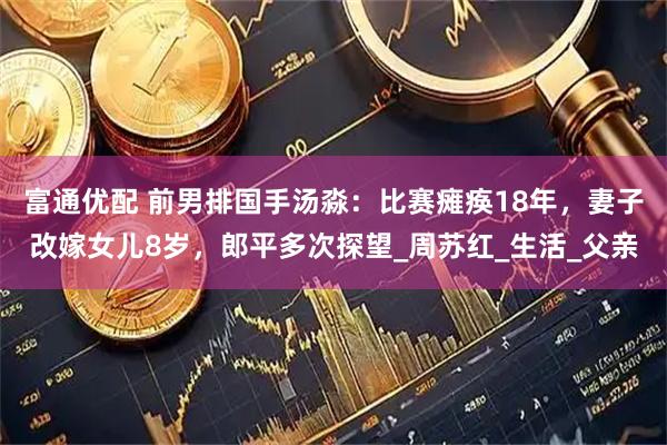 富通优配 前男排国手汤淼：比赛瘫痪18年，妻子改嫁女儿8岁，郎平多次探望_周苏红_生活_父亲