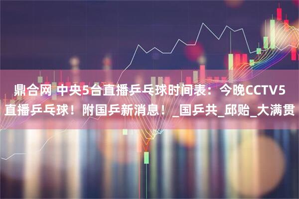 鼎合网 中央5台直播乒乓球时间表：今晚CCTV5直播乒乓球！附国乒新消息！_国乒共_邱贻_大满贯
