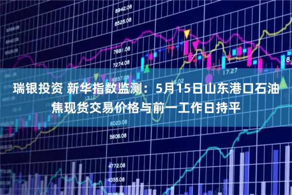 瑞银投资 新华指数监测：5月15日山东港口石油焦现货交易价格与前一工作日持平