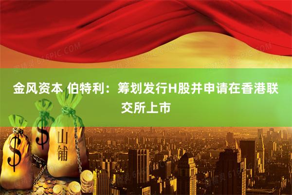 金风资本 伯特利：筹划发行H股并申请在香港联交所上市