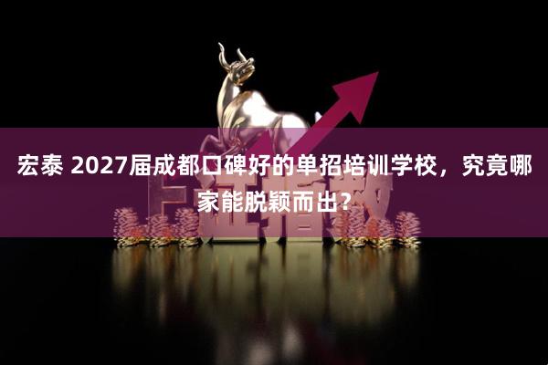 宏泰 2027届成都口碑好的单招培训学校，究竟哪家能脱颖而出？
