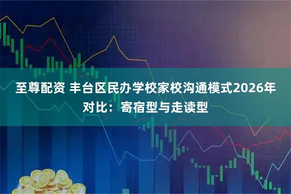 至尊配资 丰台区民办学校家校沟通模式2026年对比:寄宿型与走读型