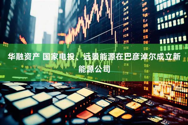 华融资产 国家电投、远景能源在巴彦淖尔成立新能源公司