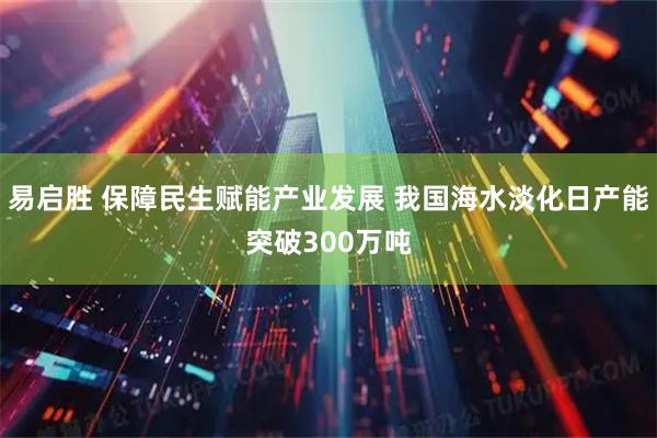 易启胜 保障民生赋能产业发展 我国海水淡化日产能突破300万吨