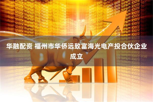华融配资 福州市华侨远致富海光电产投合伙企业成立