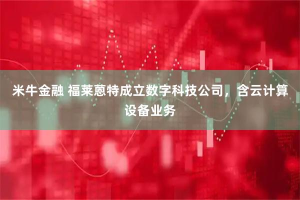米牛金融 福莱蒽特成立数字科技公司，含云计算设备业务