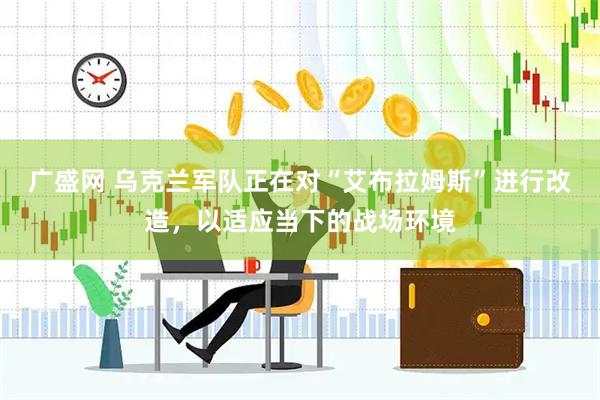 广盛网 乌克兰军队正在对“艾布拉姆斯”进行改造，以适应当下的战场环境