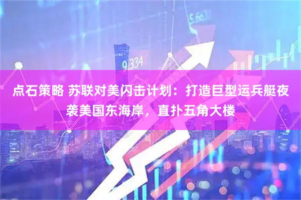 点石策略 苏联对美闪击计划：打造巨型运兵艇夜袭美国东海岸，直扑五角大楼