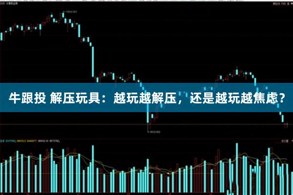 牛跟投 解压玩具：越玩越解压，还是越玩越焦虑？
