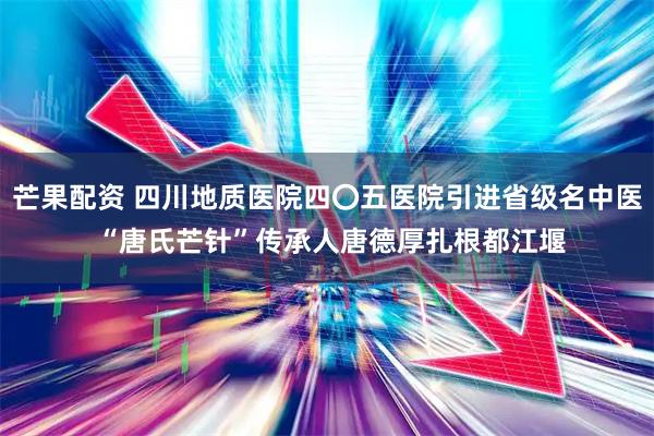 芒果配资 四川地质医院四〇五医院引进省级名中医 “唐氏芒针”传承人唐德厚扎根都江堰