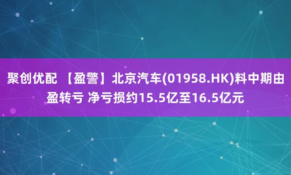 聚创优配 【盈警】北京汽车(01958.HK)料中期由盈转亏 净亏损约15.5亿至16.5亿元