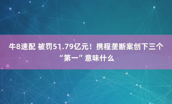 牛8速配 被罚51.79亿元！携程垄断案创下三个“第一”意味什么