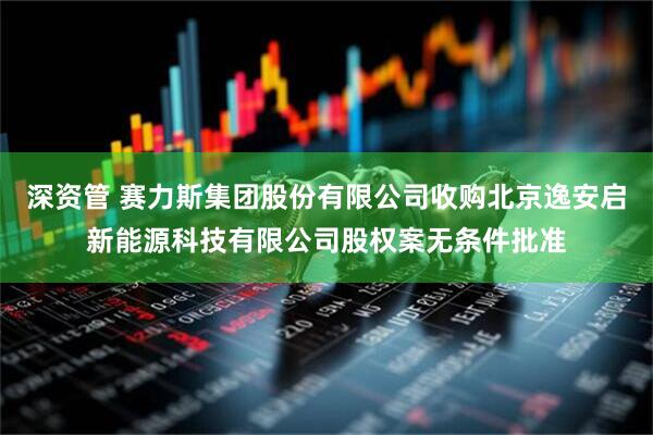 深资管 赛力斯集团股份有限公司收购北京逸安启新能源科技有限公司股权案无条件批准