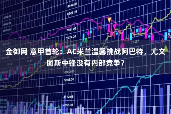 金御网 意甲首轮：AC米兰温馨挑战阿巴特，尤文图斯中锋没有内部竞争？