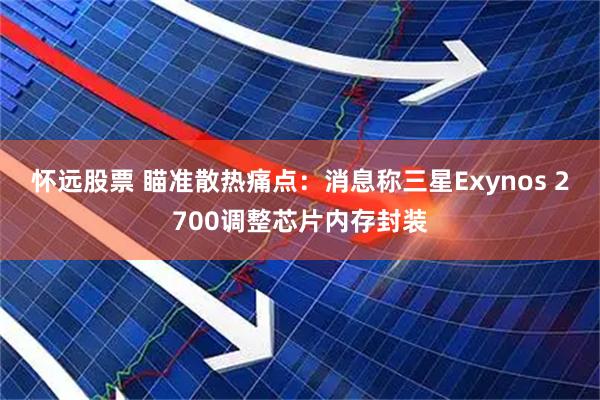 怀远股票 瞄准散热痛点：消息称三星Exynos 2700调整芯片内存封装